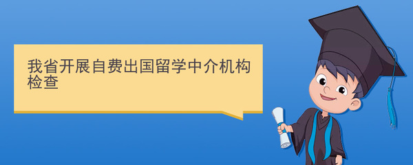 规范留学服务，保障学生权益 我省开展自费出国留学中介机构专项检查